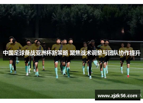 中国足球备战亚洲杯新策略 聚焦战术调整与团队协作提升