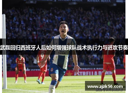 武磊回归西班牙人后如何增强球队战术执行力与进攻节奏