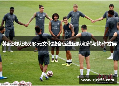 英超球队球员多元文化融合促进团队和谐与协作发展
