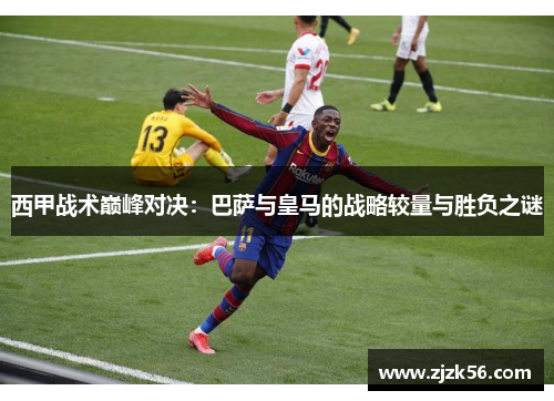 西甲战术巅峰对决:巴萨与皇马的战略较量与胜负之谜 西甲战术巅峰对决:巴萨与皇马的战略较量与胜负之谜