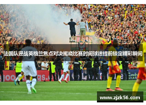 法国队迎战英格兰焦点对决揭晓比赛时间球迷提前锁定精彩瞬间